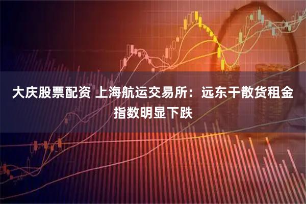 大庆股票配资 上海航运交易所：远东干散货租金指数明显下跌