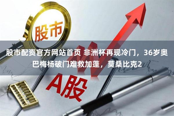 股市配资官方网站首页 非洲杯再现冷门，36岁奥巴梅杨破门难救加蓬，莫桑比克2