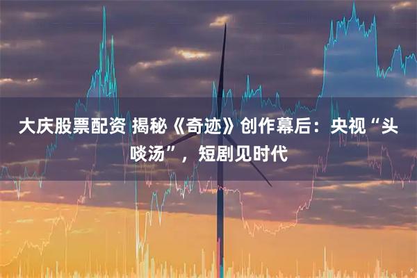 大庆股票配资 揭秘《奇迹》创作幕后：央视“头啖汤”，短剧见时代