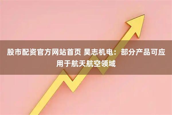 股市配资官方网站首页 昊志机电：部分产品可应用于航天航空领域
