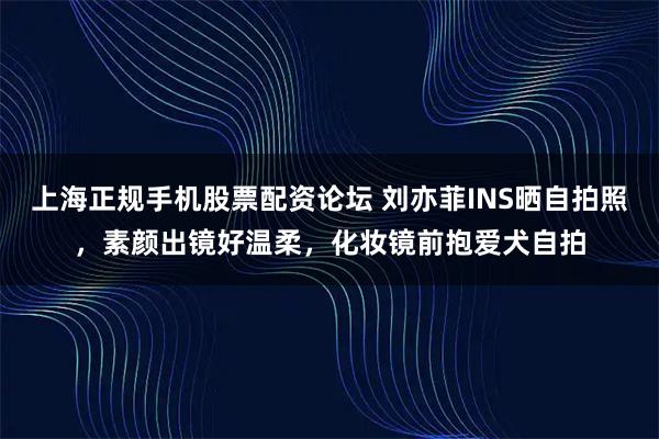 上海正规手机股票配资论坛 刘亦菲INS晒自拍照，素颜出镜好温柔，化妆镜前抱爱犬自拍