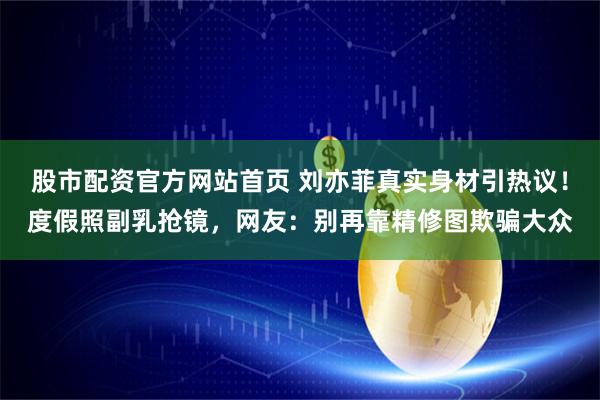 股市配资官方网站首页 刘亦菲真实身材引热议！度假照副乳抢镜，网友：别再靠精修图欺骗大众