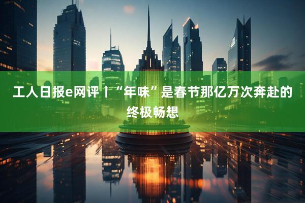 工人日报e网评丨“年味”是春节那亿万次奔赴的终极畅想