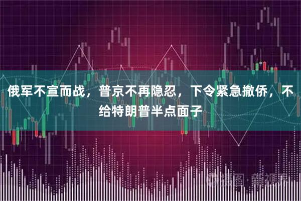 俄军不宣而战，普京不再隐忍，下令紧急撤侨，不给特朗普半点面子