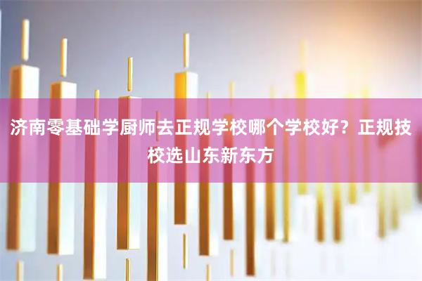济南零基础学厨师去正规学校哪个学校好？正规技校选山东新东方