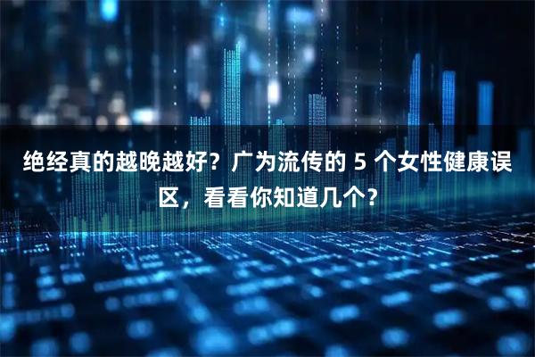 绝经真的越晚越好？广为流传的 5 个女性健康误区，看看你知道几个？