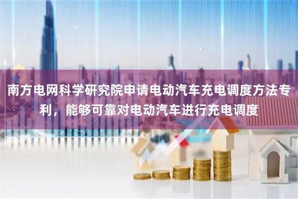 南方电网科学研究院申请电动汽车充电调度方法专利，能够可靠对电动汽车进行充电调度