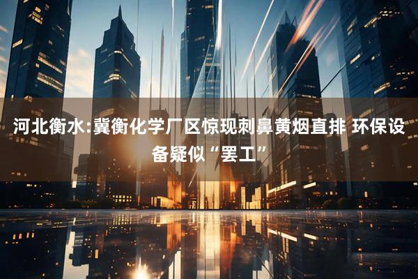 河北衡水:冀衡化学厂区惊现刺鼻黄烟直排 环保设备疑似“罢工”