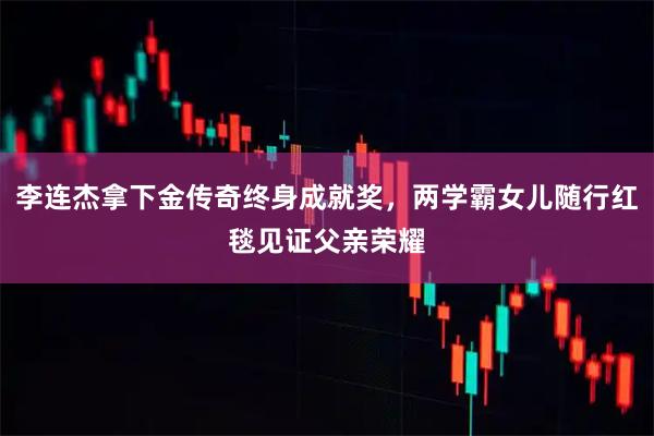 李连杰拿下金传奇终身成就奖，两学霸女儿随行红毯见证父亲荣耀