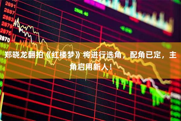 郑晓龙翻拍《红楼梦》将进行选角，配角已定，主角启用新人！